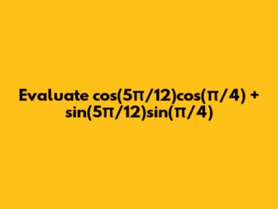 Evaluate cos(5π/12)cos(π/4) + sin(5π/12)sin(π/4)