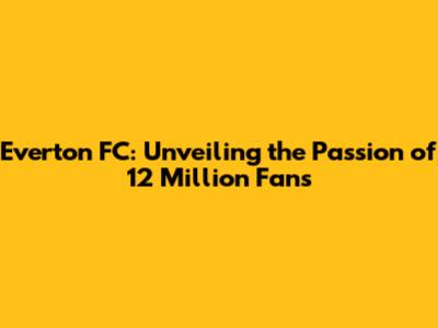 Everton FC: Unveiling the Passion of 12 Million Fans