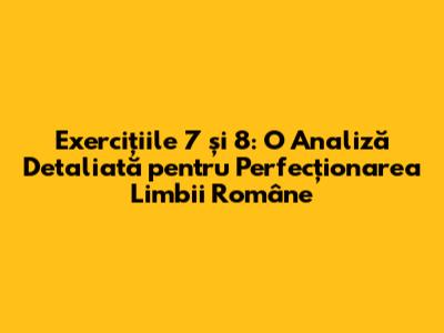 Exercițiile 7 și 8: O Analiză Detaliată pentru Perfecționarea Limbii Române