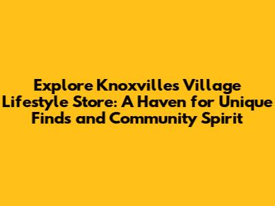 Explore Knoxville's Village Lifestyle Store: A Haven for Unique Finds and Community Spirit