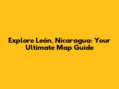 Explore León, Nicaragua: Your Ultimate Map Guide
