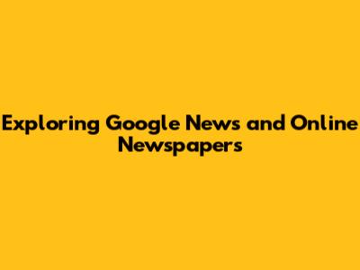Exploring Google News and Online Newspapers