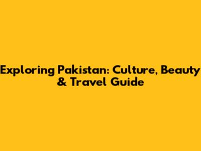 Exploring Pakistan: Culture, Beauty & Travel Guide