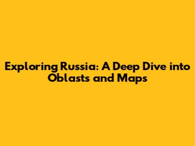 Exploring Russia: A Deep Dive into Oblasts and Maps