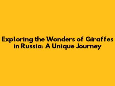 Exploring the Wonders of Giraffes in Russia: A Unique Journey