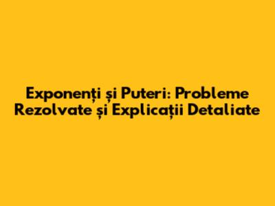 Exponenți și Puteri: Probleme Rezolvate și Explicații Detaliate