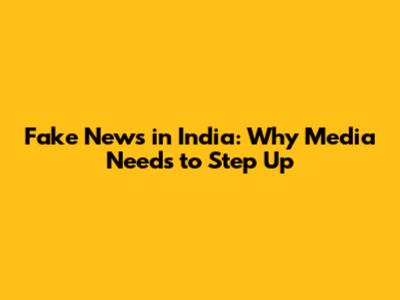 Fake News in India: Why Media Needs to Step Up