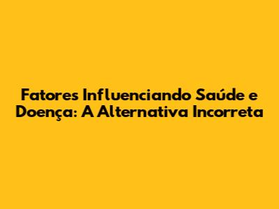 Fatores Influenciando Saúde e Doença: A Alternativa Incorreta