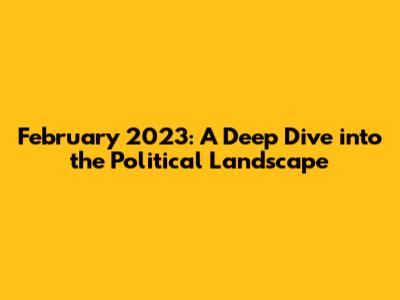 February 2023: A Deep Dive into the Political Landscape