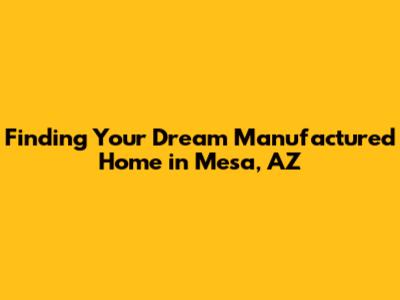 Finding Your Dream Manufactured Home in Mesa, AZ