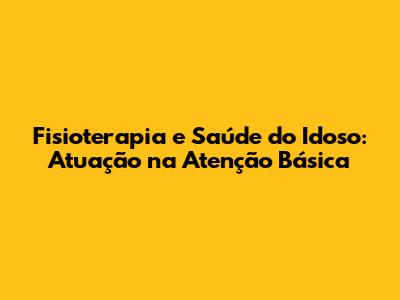 Fisioterapia e Saúde do Idoso: Atuação na Atenção Básica