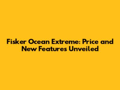 Fisker Ocean Extreme: Price and New Features Unveiled