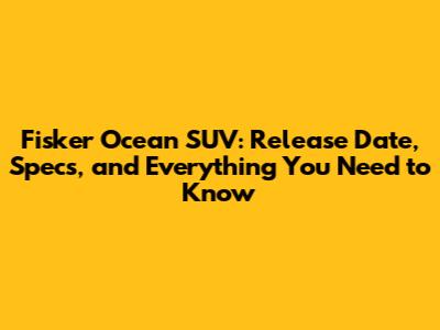 Fisker Ocean SUV: Release Date, Specs, and Everything You Need to Know