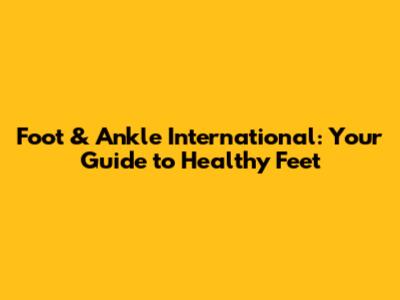 Foot & Ankle International: Your Guide to Healthy Feet