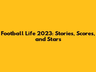 Football Life 2023: Stories, Scores, and Stars