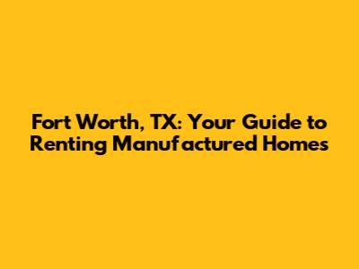 Fort Worth, TX: Your Guide to Renting Manufactured Homes