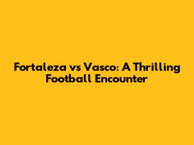 Fortaleza vs Vasco: A Thrilling Football Encounter