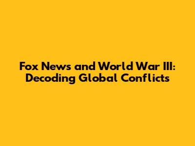 Fox News and World War III: Decoding Global Conflicts