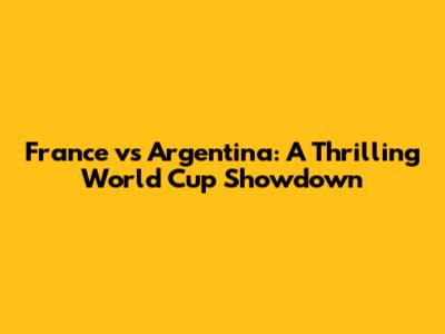 France vs Argentina: A Thrilling World Cup Showdown