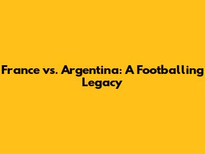 France vs. Argentina: A Footballing Legacy