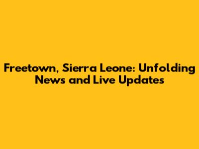 Freetown, Sierra Leone: Unfolding News and Live Updates