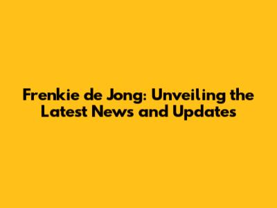 Frenkie de Jong: Unveiling the Latest News and Updates
