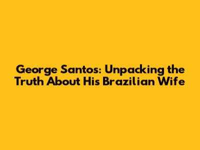 George Santos: Unpacking the Truth About His Brazilian Wife