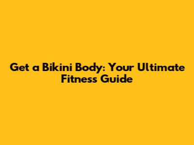 Get a Bikini Body: Your Ultimate Fitness Guide