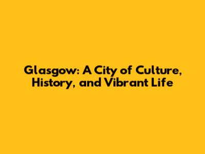 Glasgow: A City of Culture, History, and Vibrant Life