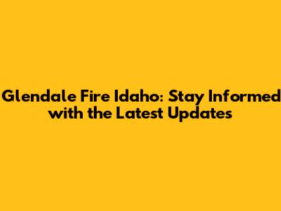Glendale Fire Idaho: Stay Informed with the Latest Updates
