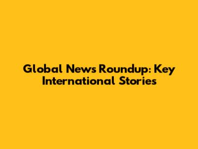 Global News Roundup: Key International Stories