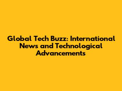 Global Tech Buzz: International News and Technological Advancements