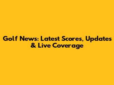 Golf News: Latest Scores, Updates & Live Coverage