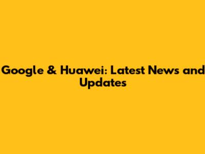 Google & Huawei: Latest News and Updates