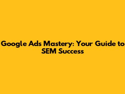 Google Ads Mastery: Your Guide to SEM Success
