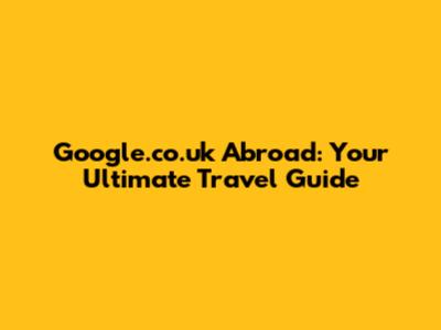 Google.co.uk Abroad: Your Ultimate Travel Guide