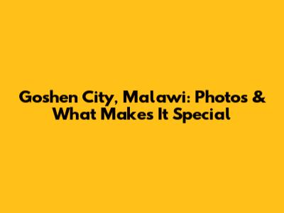 Goshen City, Malawi: Photos & What Makes It Special