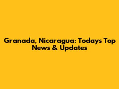 Granada, Nicaragua: Today's Top News & Updates