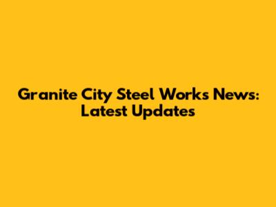 Granite City Steel Works News: Latest Updates