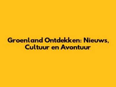 Groenland Ontdekken: Nieuws, Cultuur en Avontuur