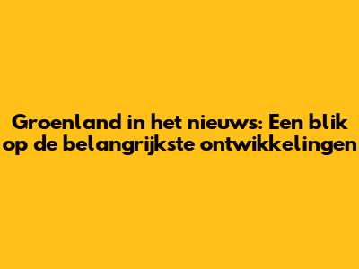 Groenland in het nieuws: Een blik op de belangrijkste ontwikkelingen