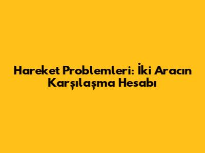 Hareket Problemleri: İki Aracın Karşılaşma Hesabı