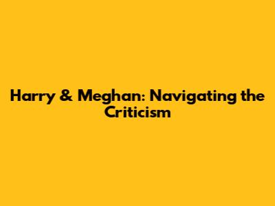 Harry & Meghan: Navigating the Criticism