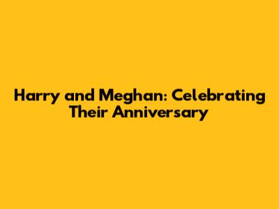 Harry and Meghan: Celebrating Their Anniversary