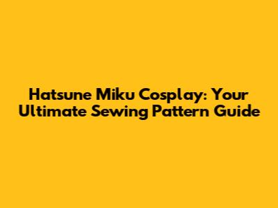 Hatsune Miku Cosplay: Your Ultimate Sewing Pattern Guide