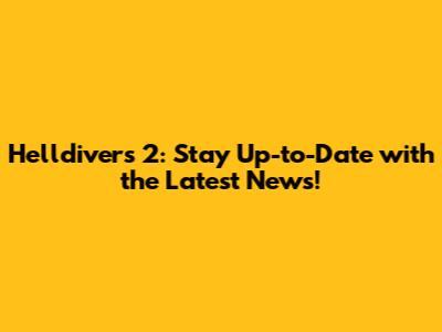 Helldivers 2: Stay Up-to-Date with the Latest News!