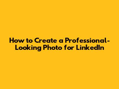 How to Create a Professional-Looking Photo for LinkedIn