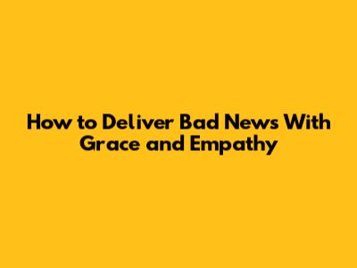 How to Deliver Bad News With Grace and Empathy