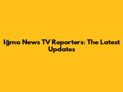Iğma News TV Reporters: The Latest Updates
