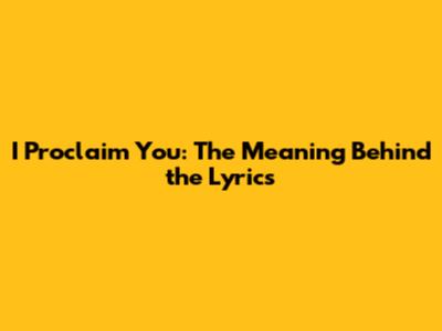 I Proclaim You: The Meaning Behind the Lyrics